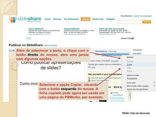 Além de selecionar o texto, o clique com o botão direito do mouse, abre uma janela com algumas opções.Selecione a opção Copiar,  clicando com o botão esquerdo do mouse. A linha copiada pode agora ser usada em uma página do PBWorks, por exemplo. PEAD- Polo de Alvorada