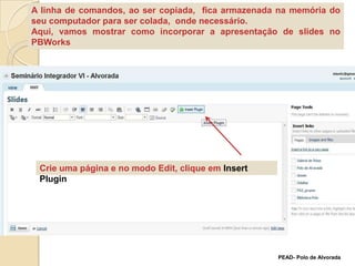 A linha de comandos, ao ser copiada,  fica armazenada na memória do seu computador para ser colada,  onde necessário.Aqui, vamos mostrar como incorporar a apresentação de slides no PBWorksCrie uma página e no modo Edit, clique em InsertPluginPEAD- Polo de Alvorada
