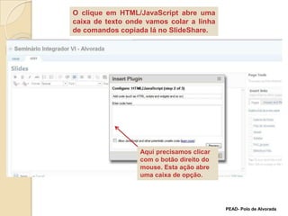 O clique em HTML/JavaScript abre uma caixa de texto onde vamos colar a linha de comandos copiada lá no SlideShare.Aqui precisamos clicar com o botão direito do mouse. Esta ação abre uma caixa de opção. PEAD- Polo de Alvorada