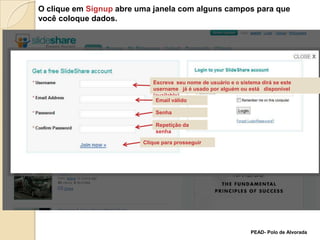 O clique em Signup abre uma janela com alguns campos para que  você coloque dados.Escreva  seu nome de usuário e o sistema dirá se este username   já é usado por alguém ou está   disponível (available) Email válidoSenhaRepetição da senhaClique para prosseguirPEAD- Polo de Alvorada