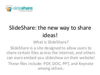SlideShare: the new way to share
ideas!
What is SlideShare?
SlideShare is a site designed to allow users to
share certain files across the internet, and others
can even embed you slideshow on their website!
These files include: PDF, DOC, PPT, and Keynote
among others.
 