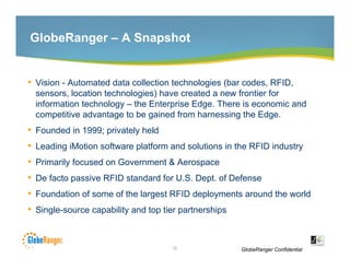 GlobeRanger – A Snapshot


• Vision - Automated data collection technologies (bar codes RFID
                                                       codes, RFID,
    sensors, location technologies) have created a new frontier for
    information technology – the Enterprise Edge. There is economic and
    competitive advantage to be g
         p               g       gained from harnessing the Edge.
                                                      g         g
•   Founded in 1999; privately held
•   Leading iMotion software platform and solutions in the RFID industry
•   Primarily focused on Government & Aerospace
•   De facto passive RFID standard for U.S. Dept. of Defense
•   Foundation of some of the largest RFID deployments around the world
•   Single-source capability and top tier partnerships



                                       10                GlobeRanger Confidential
 
