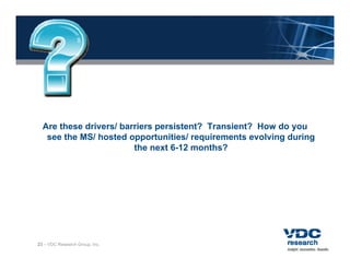 Are these drivers/ barriers persistent? Transient? How do you
   see the MS/ hosted opportunities/ requirements evolving during
                        the next 6-12 months?




23 – VDC Research Group, Inc.
 