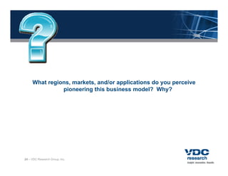 What regions, markets, and/or applications do you perceive
               pioneering this business model? Why?




24 – VDC Research Group, Inc.
 