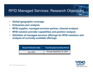RFID Managed Services: Research Objectives

•   Global geographic coverage
•   Enterprise-user analysis
•   RFID supplier, managed services partner, channel analysis
•   RFID solution provider capabilities and position analysis
•   Definition of managed services offerings for RFID solutions and
    analysis of currently available offerings.



                      Study Publication Date   Founding Sponsorship Period

                                Dec 2009        Through September 30, 2009




25 – VDC Research Group, Inc.
 