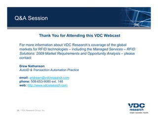 Q&A Session


                      Thank You for Attending this VDC Webcast

  For more information about VDC Research’s coverage of the global
  markets for RFID technologies – including the Managed Services – RFID
  Solutions: 2009 Market Requirements and Opportunity Analysis – please
  contact:

  Drew Nathanson
  AutoID & Transaction Automation Practice

  email: andrewn@vdcresearch.com
  phone: 508-653-9000 ext. 148
  web: http://www.vdcresearch.com
            //




26 – VDC Research Group, Inc.
 