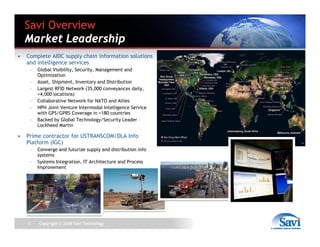 Savi Overview
    Market Leadership
•   Complete AIDC supply chain information solutions
    and intelligence services
        –   Global Visibility, Security, Management and
            Optimization
        –   Asset, Shipment, Inventory and Distribution
        –   Largest RFID Network (35,000 conveyances daily,
            +4,000 locations)
        –   Collaborative Network for NATO and Allies
        –   HPH Joint Venture Intermodal Intelligence Service
            with GPS/GPRS Coverage in +180 countries
        –   Backed by Global Technology/Security Leader –
            Lockheed Martin

•   Prime contractor for USTRANSCOM/DLA Info
    Platform (IGC)
        –   Converge and futurize supply and distribution info
            systems
        –   Systems Integration, IT Architecture and Process
            Improvement




    4       Copyright © 2008 Savi Technology
 