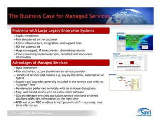 The Business Case for Managed Services

 Problems with Large Legacy Enterprise Systems
  • CapEx investment
  • Ri k shouldered b th customer
    Risk h ld d by the         t
  • Costly infrastructure, integration, and support fees
  • ROI has plateau-ed
  • Huge stovepiped, IT Investments – diminishing returns
  • Time-consuming implementations outdated and inaccurate
    Time consuming implementations,
    information
 Advantages of Managed Services
  • OpEx investment
  • Ri k and i f
    Risk d infrastructure transferred to service provider
                                 f    d         i      id
  • Variety of service cost models e.g. pay-by-the-drink, subscription or
    hybrid
  • Support and upgrades generally included in the service cost with no
    “surprise” fees
        p
  • Maintenance performed remotely with no in-house disruptions
  • Easy, web-based access with no extra client software
  • SOA architecture enriches and tailors service with best-of-breed
    solutions with right information at the right time
  • RFID and other AIDC enablers bring “ground truth” -- accurate real
                                                          accurate, real-
    time information

 7    Copyright © 2008 Savi Technology
 