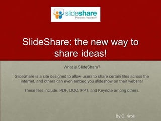 SlideShare: the new way to share ideas! What is SlideShare? SlideShare is a site designed to allow users to share certain files across the internet, and others can even embed you slideshow on their website! These files include: PDF, DOC, PPT, and Keynote among others. By C. Kroll 