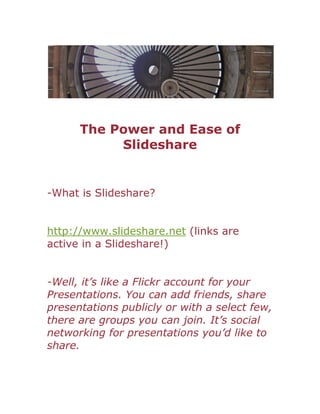 The Power and Ease of
           Slideshare


-What is Slideshare?


http://www.slideshare.net (links are
active in a Slideshare!)


-Well, it’s like a Flickr account for your
Presentations. You can add friends, share
presentations publicly or with a select few,
there are groups you can join. It’s social
networking for presentations you’d like to
share.
 