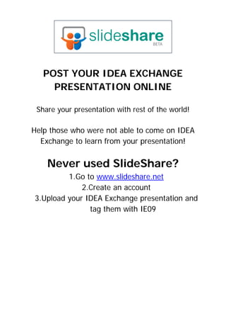  

                         


   POST YOUR IDEA EXCHANGE
     PRESENTATION ONLINE

 Share your presentation with rest of the world!

Help those who were not able to come on IDEA
  Exchange to learn from your presentation!


    Never used SlideShare?
         1.Go to www.slideshare.net
             2.Create an account
3.Upload your IDEA Exchange presentation and
               tag them with IE09
 