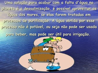 Uma solução para acabar com a falta d'água no planeta é a dessalinização, é possível aproveitar as águas dos mares, se elas forem tratadas em processos de purificação. A água obtida por esse processo não é potável, ou seja não pode ser usada para beber, mas pode ser útil para irrigação.   