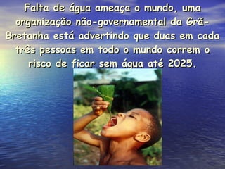 Falta de água ameaça o mundo, uma organização não-governamental da Grã-Bretanha está advertindo que duas em cada três pessoas em todo o mundo correm o risco de ficar sem água até 2025. 