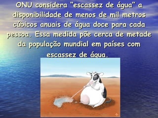 ONU considera “escassez de água” a disponibilidade de menos de mil metros cúbicos anuais de água doce para cada pessoa. Essa medida põe cerca de metade da população mundial em países com escassez de água.   