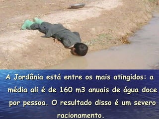A Jordânia está entre os mais atingidos: a média ali é de 160 m3 anuais de água doce por pessoa. O resultado disso é um severo racionamento.  