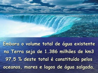 Embora o volume total de água existente na Terra seja de 1.386 milhões de km3 97,5 % deste total é constituído pelos oceanos, mares e lagos de água salgada . 