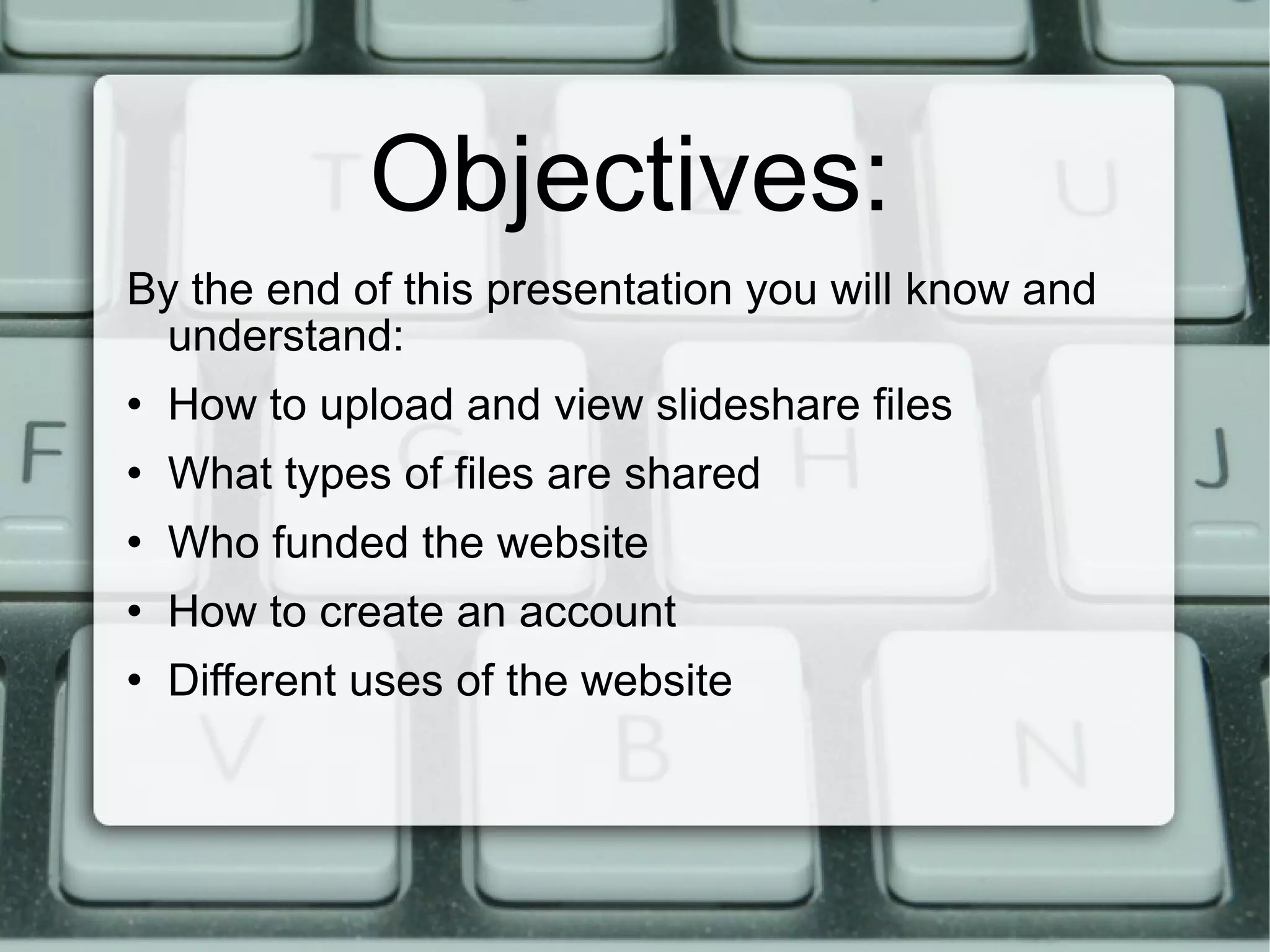 Objectives: By the end of this presentation you will know and understand: How to upload and view slideshare files What types of files are shared Who funded the website How to create an account Different uses of the website 
