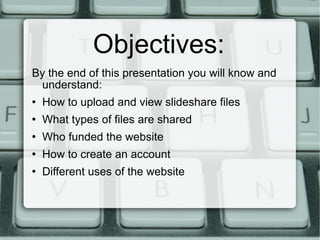 Objectives: By the end of this presentation you will know and understand: How to upload and view slideshare files What types of files are shared Who funded the website How to create an account Different uses of the website 