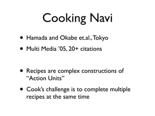Cooking Navi
? Hamada and Okabe et.al., Tokyo
? Multi Media 05, 20+ citations

? Recipes are complex constructions of
  Action Units
? Cooks challenge is to complete multiple
  recipes at the same time
 