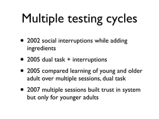 Multiple testing cycles
? 2002 social interruptions while adding
  ingredients
? 2005 dual task + interruptions
? 2005 compared learning of young and older
  adult over multiple sessions, dual task
? 2007 multiple sessions built trust in system
  but only for younger adults
 