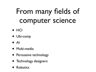 From many ?elds of
     computer science
?   HCI
?   Ubi-comp
?   AI
?   Multi-media
?   Persuasive technology
?   Technology designers
?   Robotics
 