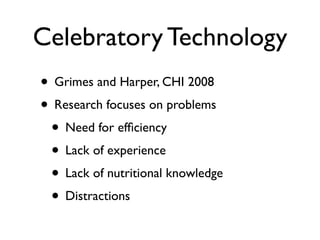 Celebratory Technology
? Grimes and Harper, CHI 2008
? Research focuses on problems
 ? Need for ef?ciency
 ? Lack of experience
 ? Lack of nutritional knowledge
 ? Distractions
 