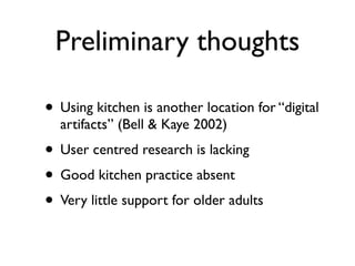Preliminary thoughts

? Using kitchen is another location for digital
  artifacts (Bell & Kaye 2002)
? User centred research is lacking
? Good kitchen practice absent
? Very little support for older adults
 