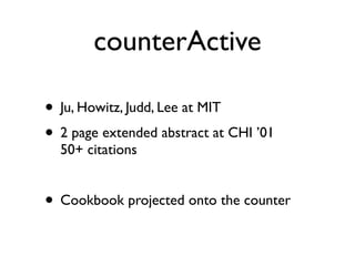 counterActive

? Ju, Howitz, Judd, Lee at MIT
? 2 page extended abstract at CHI 01
  50+ citations


? Cookbook projected onto the counter
 