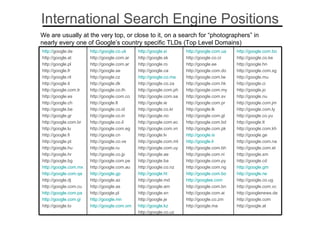 International Search Engine Positions We are usually at the very top, or close to it, on a search for “photographers” in nearly every one of Google’s country specific TLDs (Top Level Domains) http://google.com.bo http://google.co.ke http://google.hn http://google.com.sg http://google.mu http://google.ci http://google.jo http://google.nu http://google.com.jm http://google.com.ly http://google.co.yu http://google.tt http://google.com.kh http://google.ge http://google.com.na http://google.com.et http://google.sm http://google.cd http://google.gm http://google.rw http://google.co.ug http://google.com.vc http://googlenews.de http://google.com http://google.at http:// google.com.ua http://google.co.cr http://google.ee http://google.com.do http://google.com.tw http://google.com.hk http://google.com.my http://google.com.sv http://google.com.pr http://google.lk http://google.com.gt http://google.com.bd http://google.com.pk http://google.is http://google.li http://google.com.bh http://google.com.ni http://google.com.py http://google.com.ng http://google.com.bo http://googlee.com http://google.com.bn http://google.com.ai http://google.co.zm http://google.ma http:// google.si http://google.sk http://google.ro http://google.ca  http:// google.co.ma http://google.co.za http://google.com.ph http://google.com.sa http://google.ie http://google.co.kr http://google.no http://google.com.ec http://google.com.vn http://google.lv http://google.com.mt http://google.com.uy http://google.ae http://google.ba http://google.co.nz  http://google.ht http://google.md http://google.am http://google.sn http://google.je  http://google.kz http://google.co.uz http:// google.co.uk http://google.com.ar http://google.com.ar http://google.se http://google.cz http://google.dk http://google.co.th http://google.com.co http://google.lt http://google.co.id http://google.co.in http://google.co.il http://google.com.eg http://google.cn http://google.co.ve http://google.ru http://google.co.jp http://google.com.pe http://google.com.au  http://google.gp http://google.az http://google.as http://google.pl http://google.mn http:// google.com.om http:// google.de   http://google.at  http://google.pl http://google.fr  http://google.nl http://google.it  http://google.com.tr http://google.es http://google.ch http://google.be http://google.gr http://google.com.br http://google.lu http://google.fi http://google.pt http://google.hu http://google.hr http://google.bg http://google.com.mx http://google.com.qa http://google.dj http://google.com.cu http://google.com.pa http://google.com.gi http://google.to 