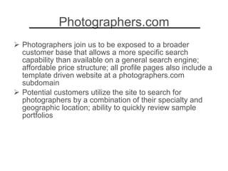 Photographers.com Photographers join us to be exposed to a broader customer base that allows a more specific search capability than available on a general search engine; affordable price structure; all profile pages also include a template driven website at a photographers.com subdomain Potential customers utilize the site to search for photographers by a combination of their specialty and geographic location; ability to quickly review sample portfolios 