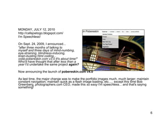 MONDAY, JULY 12, 2010 http://cafejoetogo.blogspot.com/ I'm Speechless! On Sept. 24, 2009, I announced... "after three months of talking to  myself and three days of mind-numbing,  eye-straining, blindness-inducing,  brain-busting html coding...  voilà:pobereskin.com v3.0 It's about time!"   Who'd have thought that after  less than a  year  I'd undertake the same project  again? Now announcing the launch of  pobereskin.com v4.0 As last time, the major change was to make the portfolio images much, much larger; maintain constant navigation; maintain quick as a flash image loading; etc..... except this time Bob Greenberg, photographers.com CEO, made this  so easy  I'm speechless... and that's saying something! 