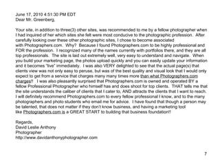 June 17, 2010 4:51:30 PM EDT Dear Mr. Greenberg, Your site, in addition to three(3) other sites, was recommended to me by a fellow photographer when I had inquired of her which sites she felt were most conducive to the photographic profession.  After carefully looking over these other photographic sites, I chose to become associated with Photographers.com.  Why?  Because I found Photographers.com to be highly professional and FOR the profession.  I recognized many of the names currently with portfolios there, and they are all top professionals.  The site is laid out extremely well, very easy to understand and navigate.  When you build your marketing page, the photos upload quickly and you can easily update your information and it becomes “live” immediately.  I was also VERY delighted to see that the actual page(s) that clients view was not only easy to peruse, but was of the best quality and visual look that I would only expect to get from a service that charges many many times more  than what Photographers.com charges !!   I was also pleasantly surprised that Photographers.com is owned and operated BY a fellow Professional Photographer who himself has and does shoot for top clients.  THAT tells me that the site understands the caliber of clients that I cater to, AND attracts the clients that I want to reach. I will definitely recommend Photographers.com to every fellow professional I know, and to the many photographers and photo students who email me for advice.  I have found that though a person may be talented, that does not matter if they don’t know business, and having a marketing tool like  Photographers.com is  a GREAT START to building that business foundation!! Regards, David Leslie Anthony Photographer http://www.davidanthonyphotographer.com  