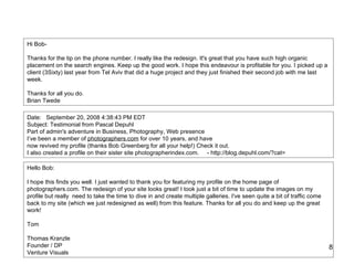 Hi Bob- Thanks for the tip on the phone number. I really like the redesign. It's great that you have such high organic placement on the search engines. Keep up the good work. I hope this endeavour is profitable for you. I picked up a client (3Sixty) last year from Tel Aviv that did a huge project and they just finished their second job with me last week. Thanks for all you do. Brian Twede  Date:   September 20, 2008 4:38:43 PM EDT Subject: Testimonial from Pascal Depuhl Part of admin's adventure in Business, Photography, Web presence I’ve been a member of  photographers.com  for over 10 years, and have now revived my profile (thanks Bob Greenberg for all your help!) Check it out. I also created a profile on their sister site photographerindex.com.     - http://blog.depuhl.com/?cat= Hello Bob: I hope this finds you well. I just wanted to thank you for featuring my profile on the home page of photographers.com. The redesign of your site looks great! I took just a bit of time to update the images on my profile but really  need to take the time to dive in and create multiple galleries. I've seen quite a bit of traffic come back to my site (which we just redesigned as well) from this feature. Thanks for all you do and keep up the great work! Tom Thomas Kranzle Founder / DP Venture Visuals 