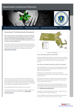 Massachusetts Unemployment Resources




 Massachusetts Unemployment Counseling                    Massachusetts Unemployment               Massachusetts Unemployment Rate                   more...


 Counseling For The Massachusetts Unemployed

 Do you need an expensive credit counseling service to get out of debt while
 you're unemployed in Massachusetts? Maybe not. Find out here and explore
 other ways to rid yourself of debt without spending a lot of money. If you
 decide you need counseling - you'll find reliable MA unemployment resources
 to match you up with a reputable service.

 If you’re like most people, you may not realize credit counseling is big business.
 Some of those “nice folks” trying to help you get out of debt make good money for
 their efforts. And guess who pays for their services? You, the poor debt-ridden
 client! The fees end up bundled into the “consolidation solution” for your
 Massachusetts unemployment.

                                                                                                                   Massachusetts Unemployment
                                                                                        Are you making regular payments on all your debts?

                                                                                        Good for you. Making regular payments is a sign you may not need counseling
                                                                                        yet. However if you’ve stopped making payments or have missed more than just
                                                                                        a couple in the past few months, you may wish to consider contacting a
                                                                                        counselor.

                                                                                        Have creditors started legal action against you while you're unemployed?

                                                                                        If you’re facing foreclosure on your home, your car being repossessed, or other
                                                                                        legal actions during your period of Massachusetts unemployment, you should
                                                                                        really consider getting outside help.

                                                                                        But what if you are “just a little behind”? Or even if you’re simply a tad
                                                                                        uncomfortable, wondering where all your money goes. If so you may be in better
                                                                                        shape than you think.

 The fact is you may not even need their help while you're unemployed. This             One way to get out of debt is to do it yourself. These days there are many self-
 article is meant to help you determine if you do need counseling. If you decide        help books and courses designed to help you get back on track and even win
 you do, I’ll provide links to reputable sources for counseling. You may still pay a    back your financial freedom from debt.
 fee, but at least but you can breath a sigh of relief knowing you’re not being taken
 for a ride. But first, do you really need counseling? Let’s find out…                  Leo Quinn offers one such book “How to Own Your Paycheck Again”. Leo’s no-
                                                                                        nonsense style has helped hundreds of people shed their debt like an old rag
 Are you bombarded with calls from creditors once you lose your job?                    as he shatters some of the myths spouted by many so-called “experts” on the
                                                                                        current Massachusetts unemployment rate.
 If so it may be time to get help – many agencies can work with creditors on your
 behalf to establish payment schedules based on your Massachusetts                      “Buying a home is the best investment you can make” – oh really? Leo shows
 unemployment benefits.                                                                 you in dollars and cents how this is not always true.

                                                                                        Leo also challenges the “pay off your high interest debts first” idea and shows
                                                                                        exactly why you should challenge it too when you're unemployed!




                                                                                                                                                  converted by Web2PDFConvert.com
 