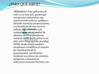  ¿PARA QUÈ SIRVE?

    Slideshare? Esta aplicación de
   web 2.0 es muy útil, puesto que
   nos permite administrar una
   cuenta donde archivar, publicar y
   difundir muestras presentaciones.
   Los beneficios de este servicio
   radican en la alternativa de
   compartir las sin necesidad de
   adjuntar archivos pesados en
   nuestros mails, publicarlos en un
   sitio web o blog (gracias al código
   HTML desde donde también
   accedemos a modificar el tamaño
   de visualización de la
   presentación), socializarlos
   mediante un enlace con nuestros
   amigos/as o alumnos/as,
   seleccionar nuestros favoritos, etc.
 