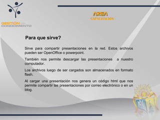 Para que sirve? Sirve para compartir presentaciones en la red. Estos archivos pueden ser OpenOffice o powerpoint.  También nos permite descargar las presentaciones  a nuestro computador. Los archivos luego de ser cargados son almacenados en formato flash. Al cargar una presentación nos genera un código html que nos permite compartir las presentaciones por correo electrónico o en un blog. CAPACITACIÓN 