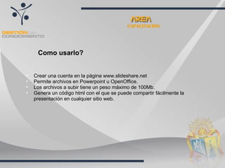 CAPACITACIÓN Crear una cuenta en la página www.slideshare.net Permite archivos en Powerpoint u OpenOffice. Los archivos a subir tiene un peso máximo de 100Mb. Genera un código html con el que se puede compartir fácilmente la presentación en cualquier sitio web.  Como usarlo? 