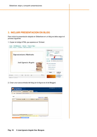 Slideshare: alojar y compartir presentaciones




3. INCLUIR PRESENTACION EN BLOG
Para incluir la presentación alojada en Slideshare en un blog se debe seguir el
proceso siguiente:

1. Copiar el código HTML que aparece en “Embed·




2. Crear una nueva entrada del blog (en la figura es el de Blogger)




Pág. 10    © José Ignacio Argote Vea- Murguía
 