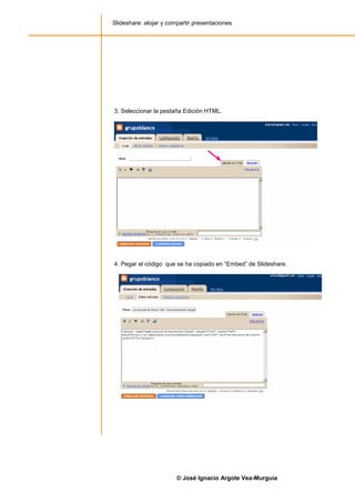 Slideshare: alojar y compartir presentaciones




3. Seleccionar la pestaña Edición HTML.




4. Pegar el código que se ha copiado en “Embed” de Slideshare.




                        © José Ignacio Argote Vea-Murguía
 