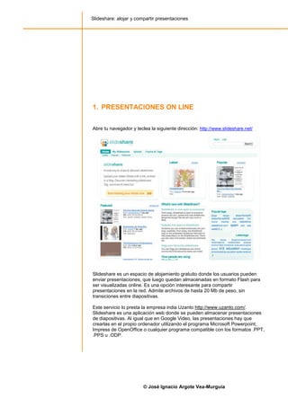 Slideshare: alojar y compartir presentaciones




1. PRESENTACIONES ON LINE


Abre tu navegador y teclea la siguiente dirección: http://www.slideshare.net/




Slideshare es un espacio de alojamiento gratuito donde los usuarios pueden
enviar presentaciones, que luego quedan almacenadas en formato Flash para
ser visualizadas online. Es una opción interesante para compartir
presentaciones en la red. Admite archivos de hasta 20 Mb de peso, sin
transiciones entre diapositivas.

Este servicio lo presta la empresa india Uzanto http://www.uzanto.com/.
Slideshare es una aplicación web donde se pueden almacenar presentaciones
de diapositivas. Al igual que en Google Video, las presentaciones hay que
crearlas en el propio ordenador utilizando el programa Microsoft Powerpoint,
Impress de OpenOffice o cualquier programa compatible con los formatos .PPT,
.PPS u .ODP.




                        © José Ignacio Argote Vea-Murguía
 