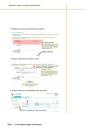 Slideshare: alojar y compartir presentaciones




   3. Rellenar los campos del formulario y confirmar




   4. Buscar y seleccionar el archivo a subir




   5. Esperar hasta que la presentación este disponible




Pág. 8   © José Ignacio Argote Vea- Murguía
 