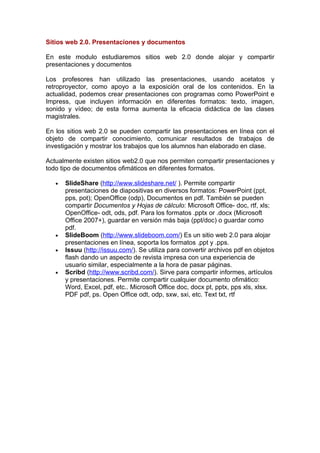 Sitios web 2.0. Presentaciones y documentos

En este modulo estudiaremos sitios web 2.0 donde alojar y compartir
presentaciones y documentos

Los profesores han utilizado las presentaciones, usando acetatos y
retroproyector, como apoyo a la exposición oral de los contenidos. En la
actualidad, podemos crear presentaciones con programas como PowerPoint e
Impress, que incluyen información en diferentes formatos: texto, imagen,
sonido y vídeo; de esta forma aumenta la eficacia didáctica de las clases
magistrales.

En los sitios web 2.0 se pueden compartir las presentaciones en línea con el
objeto de compartir conocimiento, comunicar resultados de trabajos de
investigación y mostrar los trabajos que los alumnos han elaborado en clase.

Actualmente existen sitios web2.0 que nos permiten compartir presentaciones y
todo tipo de documentos ofimáticos en diferentes formatos.

   •   SlideShare (http://www.slideshare.net/ ). Permite compartir
       presentaciones de diapositivas en diversos formatos: PowerPoint (ppt,
       pps, pot); OpenOffice (odp), Documentos en pdf. También se pueden
       compartir Documentos y Hojas de cálculo: Microsoft Office- doc, rtf, xls;
       OpenOffice- odt, ods, pdf. Para los formatos .pptx or .docx (Microsoft
       Office 2007+), guardar en versión más baja (ppt/doc) o guardar como
       pdf.
   •   SlideBoom (http://www.slideboom.com/) Es un sitio web 2.0 para alojar
       presentaciones en línea, soporta los formatos .ppt y .pps.
   •   Issuu (http://issuu.com/). Se utiliza para convertir archivos pdf en objetos
       flash dando un aspecto de revista impresa con una experiencia de
       usuario similar, especialmente a la hora de pasar páginas.
   •   Scribd (http://www.scribd.com/). Sirve para compartir informes, artículos
       y presentaciones. Permite compartir cualquier documento ofimático:
       Word, Excel, pdf, etc.. Microsoft Office doc, docx pt, pptx, pps xls, xlsx.
       PDF pdf, ps. Open Office odt, odp, sxw, sxi, etc. Text txt, rtf
 