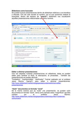 Slideshare como buscador
Se pueden buscar presentaciones dentro de slideshare relativas a una temática
o etiqueta. Con tan solo escribir el nombre, con el que queremos realizar la
búsqueda, dentro del espacio de “search”; slideshare nos visualizarán
aquellas presentaciones relacionadas con dicho nombre.




Editar o eliminar presentaciones
Una vez alojadas nuestras presentaciones en slideshare, éstas se pueden
editar para cambiar el título, la descripción, la privacidad… También las
presentaciones se pueden eliminar.
“Fantástico”, “imprescindible”, “clarificador” Tutorial realizado por el profesor
Jesús Ramiro (“genial”) para editar o eliminar presentaciones:
http://www.slideshare.net/tecnologiaparasecundaria/eliminar-editar-
presentaciones

“Subir” documentos en formato “word”
De la misma manera que se “sube” una presentación, se pueden subir
documentos en formato “word”. Sirva como ejemplo estos “magníficos” apuntes
subidos          por         el        profesor        Jesús         Ramiro:
http://www.slideshare.net/tecnologiaparasecundaria/apuntes-4-sistemas-
comunicacin
 