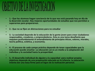 1.- Que los alumnos hagan conciencia de lo que nos está pasando hoy en día de la deserción escolar. Hay mejores oportunidades de estudios que nos permiten a superarnos para prepararnos.   2.- Que no se fijen en distracciones para no estudiar    3.- La sociedad depende de la educación de la gente joven para crear ciudadanos responsables, creadores, y emprendedores. Esta es una tarea desafiante que requiere profundamente el entendimiento de principios éticos, valores, morales, teoría política, estética, y economía;   4.- El proceso de cada campo práctico depende de tener capacidades que la educación puede enseñar. La educación así es un medio a la adaptación del individuo y la sociedad hasta la prosperidad.    5.- El desarrollo individual de alguien y la capacidad  para realizar propios objetivos depende de una preparación educada en la infancia. La educación intenta dar una basa firme para el logro de la realización personal. OBJETIVO DE LA INVESTIGACION 