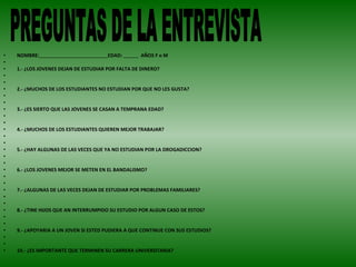 NOMBRE:   EDAD:  AÑOS F o M   1.- ¿LOS JOVENES DEJAN DE ESTUDIAR POR FALTA DE DINERO?      2.- ¿MUCHOS DE LOS ESTUDIANTES NO ESTUDIAN POR QUE NO LES GUSTA?      3.- ¿ES SIERTO QUE LAS JOVENES SE CASAN A TEMPRANA EDAD?     4.- ¿MUCHOS DE LOS ESTUDIANTES QUIEREN MEJOR TRABAJAR?     5.- ¿HAY ALGUNAS DE LAS VECES QUE YA NO ESTUDIAN POR LA DROGADICCION?     6.- ¿LOS JOVENES MEJOR SE METEN EN EL BANDALISMO?     7.- ¿ALGUNAS DE LAS VECES DEJAN DE ESTUDIAR POR PROBLEMAS FAMILIARES?     8.- ¿TINE HIJOS QUE AN INTERRUMPIDO SU ESTUDIO POR ALGUN CASO DE ESTOS?   9.- ¿APOYARIA A UN JOVEN SI ESTED PUDIERA A QUE CONTINUE CON SUS ESTUDIOS?   10.- ¿ES IMPORTANTE QUE TERMINEN SU CARRERA UNIVERSITARIA? PREGUNTAS DE LA ENTREVISTA 