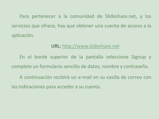 Para pertenecer a la comunidad de Slideshare.net, y los servicios que ofrece, hay que obtener una cuenta de acceso a la aplicación.URL: http://www.slideshare.netEn el borde superior de la pantalla seleccione Signup y complete un formulario sencillo de datos, nombre y contraseña.A continuación recibirá un e-mail en su casilla de correo con las indicaciones para acceder a su cuenta.