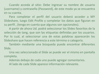 Cuando acceda al sitio: Debe ingresar su nombre de usuario (username) y contraseña (Password), de este modo ya se encuentra en su cuenta.Para completar el perfil del usuario deberá acceder a MY Slideshare, luego EditProfile y completar los datos que figuran en su perfil , (tenga en cuenta que algunos son opcionales).A partir de ahora Ud. podrá seleccionar los Slides favoritos de la selección de tang, que son las etiquetas definidas por los usuarios. Por lo cual, al seleccionar una de estas palabras aparecerán los Slideshare que hacen referencia a este término o categoría.También mediante una búsqueda puede encontrar diferentes Slide.Una vez seleccionado el Slide se puede ver el mismo en pantalla completa.Además debajo de cada uno puede agregar comentarios.Al lado de cada Slide aparece información relevante.