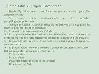 ¿Cómo subir su propio Slideshares?Desde My Slidespace:  seleccionar en pantalla Upload yourfirstslideheshownow .Se pueden subir presentaciones en los formatos: ppt, pdf, pps, odp, keynote. Teniedo en cuenta las características de los archivos para incorporar los mismos, debemos tener en claro que:El tamaño máximo permitido es 30 Mb.