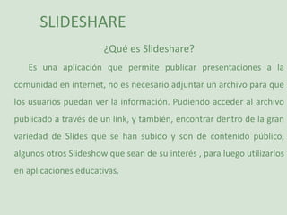 SLIDESHARE ¿Qué es Slideshare? Es una aplicación que permite publicar presentaciones a la comunidad en internet, no es necesario adjuntar un archivo para que los usuarios puedan ver la información. Pudiendo acceder al archivo publicado a través de un link, y también, encontrar dentro de la gran variedad de Slides que se han subido y son de contenido público, algunos otros Slideshow que sean de su interés , para luego utilizarlos en aplicaciones educativas.  
