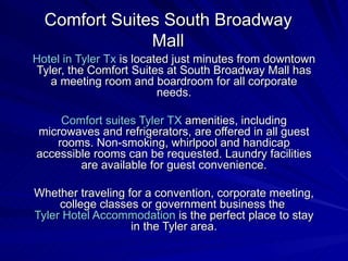Comfort Suites South Broadway Mall Hotel in Tyler  Tx  is located just minutes from downtown Tyler, the Comfort Suites at South Broadway Mall has a meeting room and boardroom for all corporate needs. Comfort suites Tyler TX  amenities, including microwaves and refrigerators, are offered in all guest rooms. Non-smoking, whirlpool and handicap accessible rooms can be requested. Laundry facilities are available for guest convenience. Whether traveling for a convention, corporate meeting, college classes or government business the  Tyler Hotel Accommodation  is the perfect place to stay in the Tyler area. 